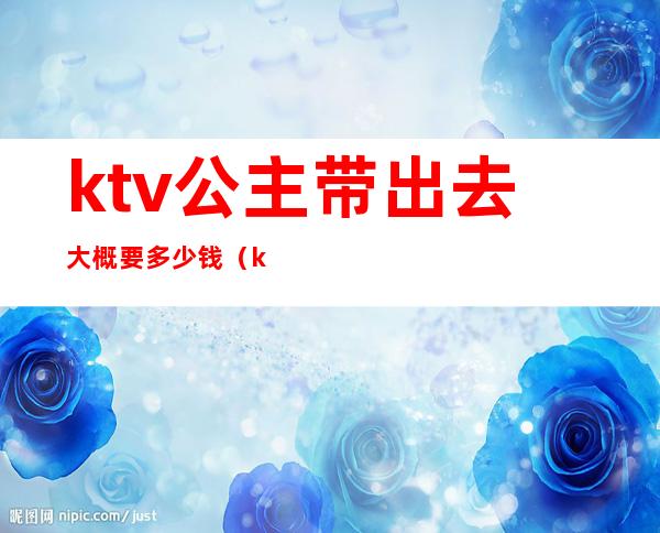 ktv公主带出去大概要多少钱（ktv公主带出去大概要多少钱呢）