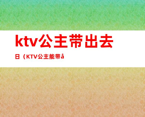 ktv公主带出去日（KTV公主能带出去吗）