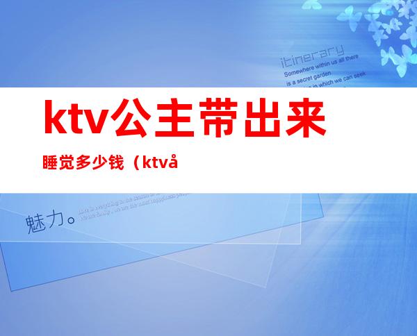 ktv公主带出来睡觉多少钱（ktv公主带出来睡觉多少钱长沙）