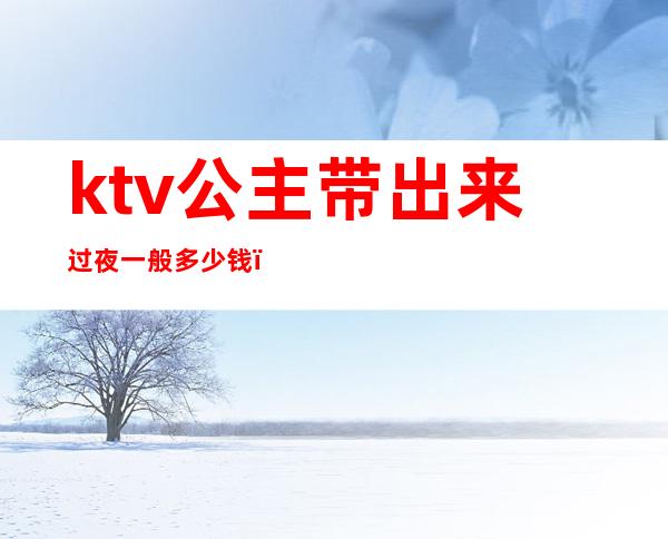 ktv公主带出来过夜一般多少钱（ktv公主带出去要多少）