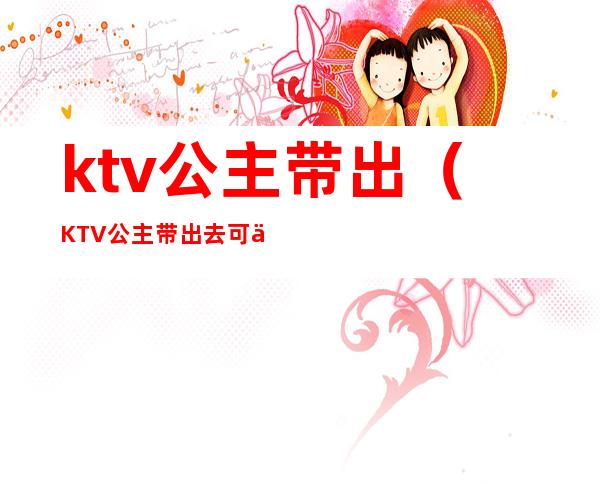 ktv公主带出（KTV公主带出去可以做多少次）