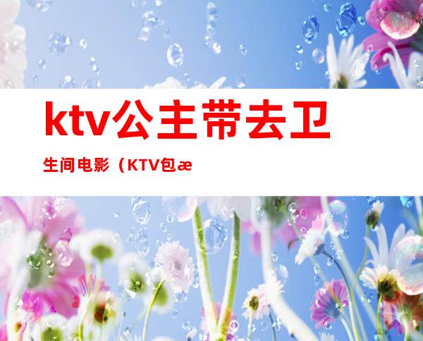 ktv公主带去卫生间电影（KTV包房公主电影）