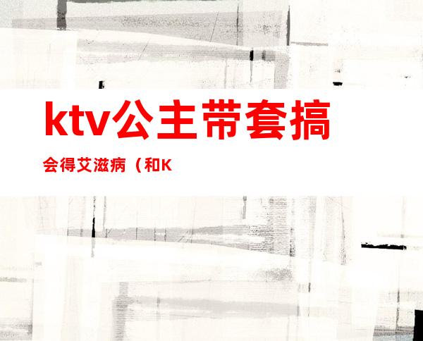 ktv公主带套搞会得艾滋病（和KTV公主检查艾滋病可以吗）