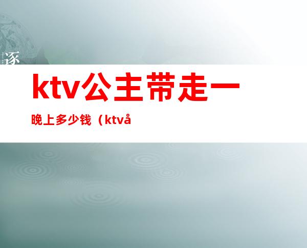 ktv公主带走一晚上多少钱（ktv公主出去一般多少钱）