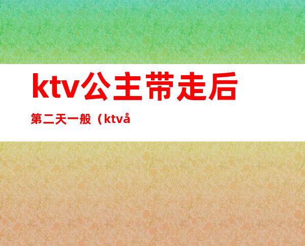 ktv公主带走后第二天一般（ktv公主喝多了可以带走嘛）