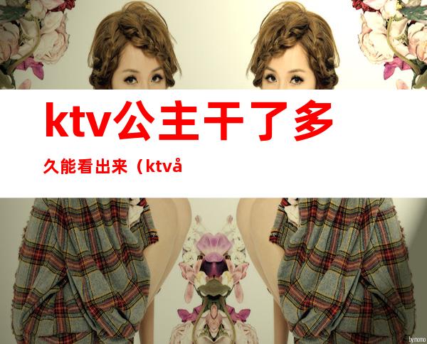 ktv公主干了多久能看出来（ktv做公主经历）