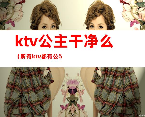 ktv公主干净么（所有ktv都有公主吗）