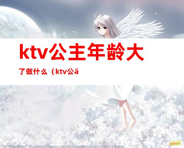 ktv公主年龄大了做什么（ktv公主年龄大了做什么好）