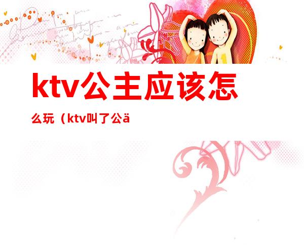 ktv公主应该怎么玩（ktv叫了公主怎么玩）