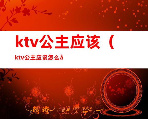 ktv公主应该（ktv公主应该怎么安抚顾客）