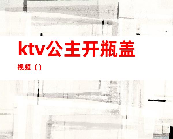 ktv公主开瓶盖视频（）