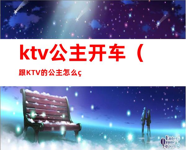 ktv公主开车（跟KTV的公主怎么玩）