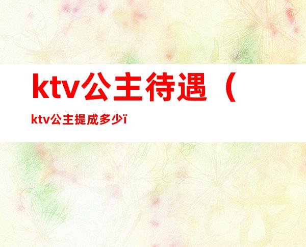 ktv公主待遇（ktv公主提成多少）