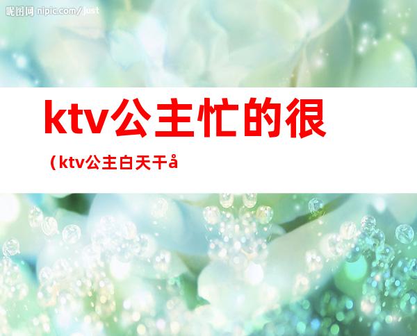 ktv公主忙的很（ktv公主白天干嘛）