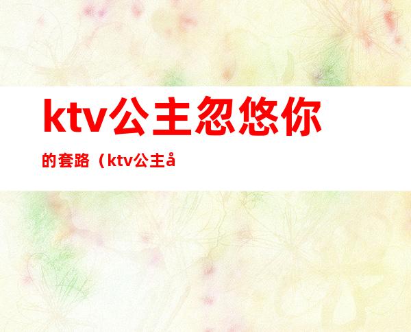 ktv公主忽悠你的套路（ktv公主加微信套路）