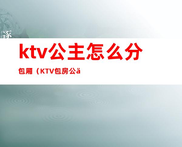 ktv公主怎么分包厢（KTV包房公主主要是干嘛的）