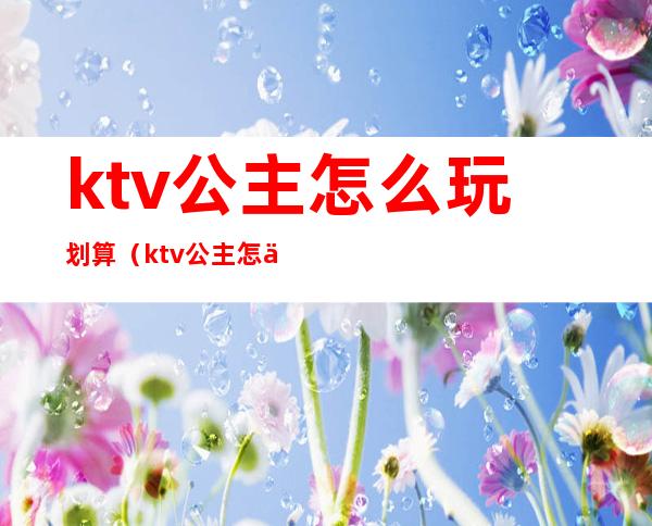 ktv公主怎么玩划算（ktv公主怎么样）