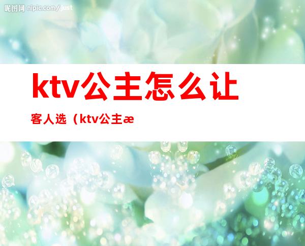 ktv公主怎么让客人选（ktv公主怎么服务）