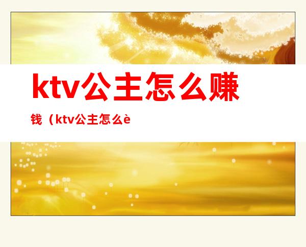 ktv公主怎么赚钱（ktv公主怎么赚钱套路客人订房）