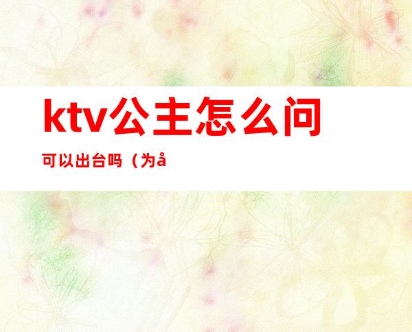 ktv公主怎么问可以出台吗（为啥ktv公主都会根据客人选择出不出台吗）