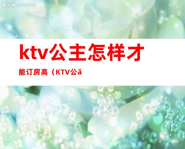 ktv公主怎样才能订房高（KTV公主怎么订房）