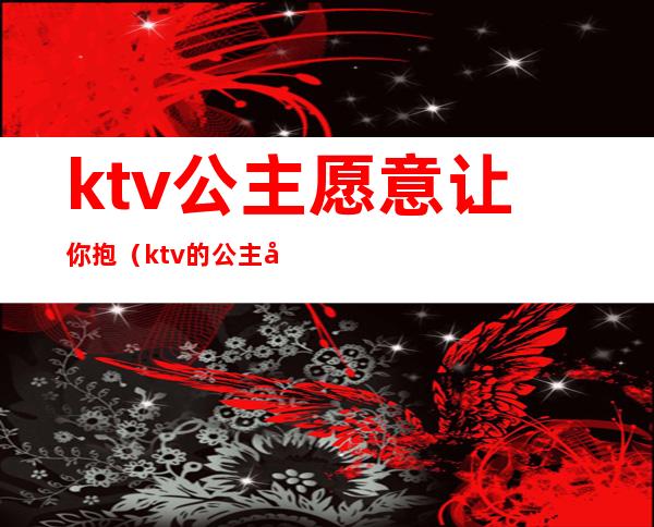 ktv公主愿意让你抱（ktv的公主可以抱吗）