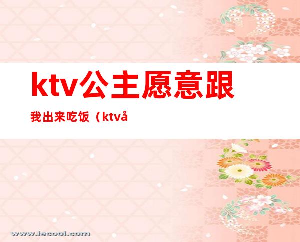 ktv公主愿意跟我出来吃饭（ktv公主约出来吃饭）