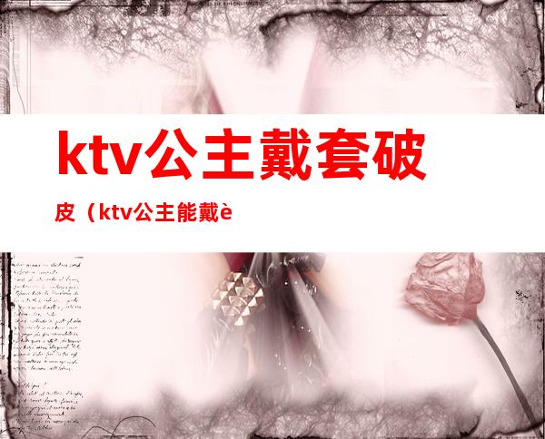 ktv公主戴套破皮（ktv公主能戴过夜吗）