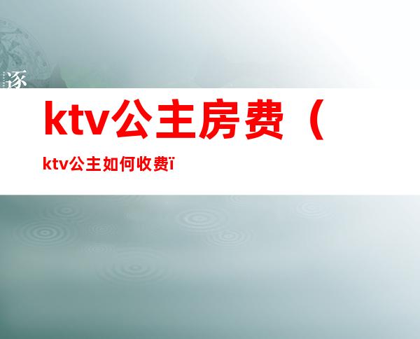 ktv公主房费（ktv公主如何收费）