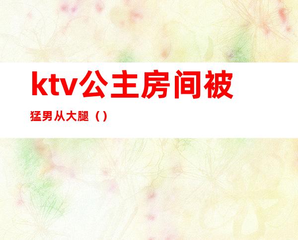 ktv公主房间被猛男从大腿（）