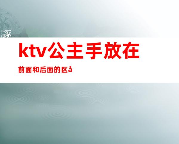 ktv公主手放在前面和后面的区别（ktv里面有公主还有什么）