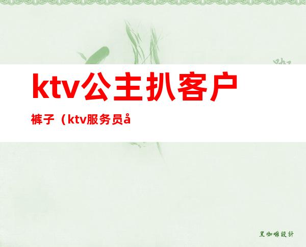 ktv公主扒客户裤子（ktv服务员叫公主）