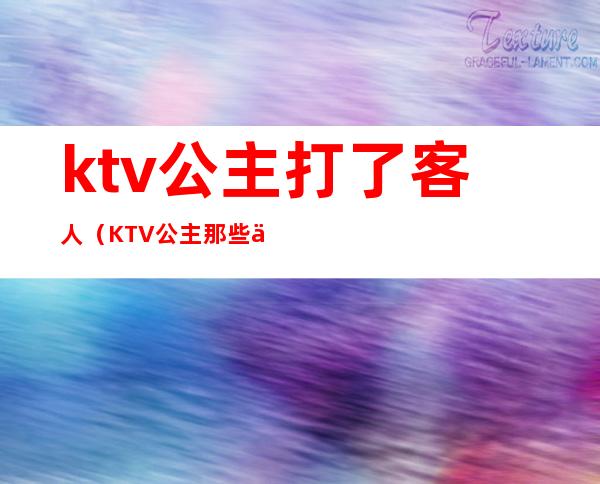 ktv公主打了客人（KTV公主那些事）