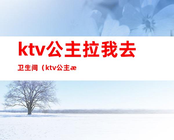 ktv公主拉我去卫生间（ktv公主拉我去卫生间干嘛）