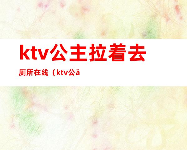 ktv公主拉着去厕所在线（ktv公主去厕所问你去吗）