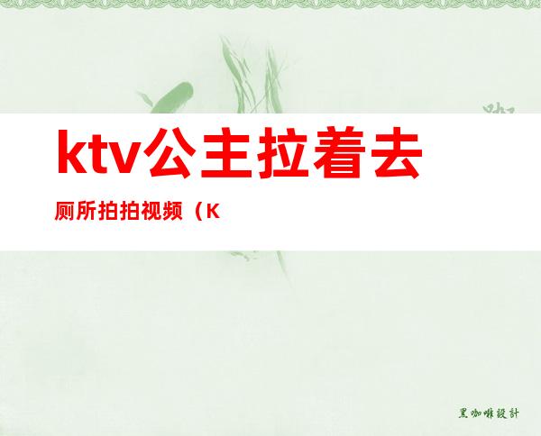 ktv公主拉着去厕所拍拍视频（KTV公主厕所视频）