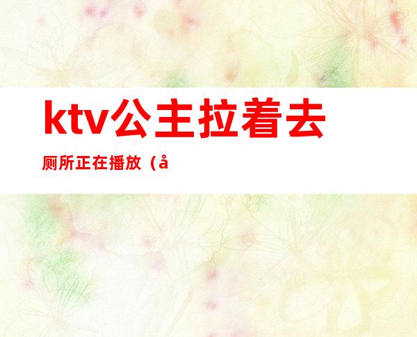 ktv公主拉着去厕所正在播放（带ktv公主去厕所里去）