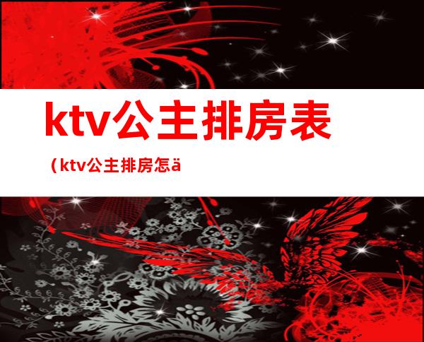 ktv公主排房表（ktv公主排房怎么排）