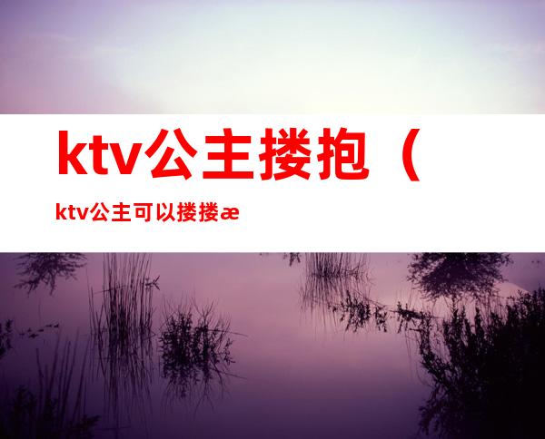 ktv公主搂抱（ktv公主可以搂搂抱抱吗）