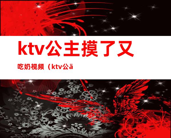 ktv公主摸了又吃奶视频（ktv公主亲我）