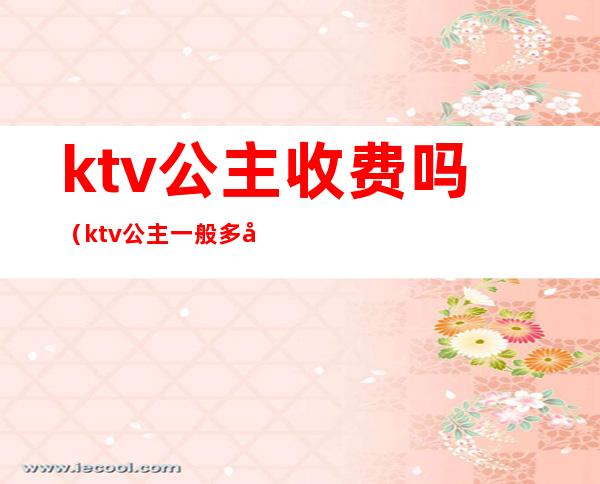 ktv公主收费吗（ktv公主一般多少费用）