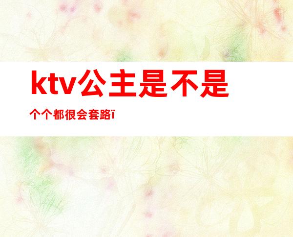 ktv公主是不是个个都很会套路（ktv包厢公主常用的套路）