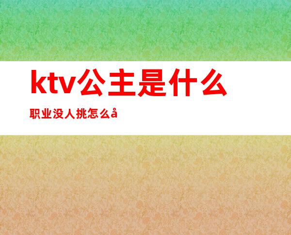 ktv公主是什么职业没人挑怎么办（做ktv公主的都是什么人）