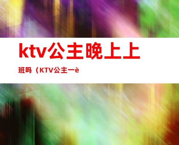 ktv公主晚上上班吗（KTV公主一般几点上班）