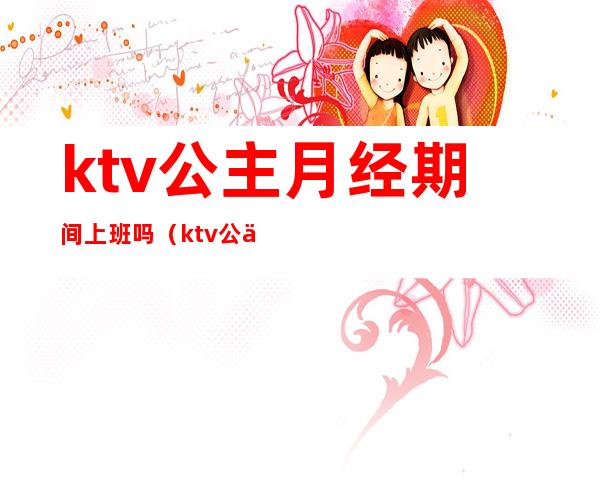 ktv公主月经期间上班吗（ktv公主下班时间）