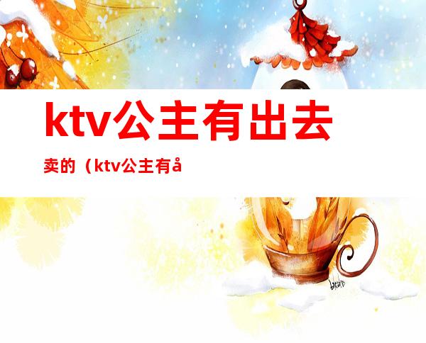 ktv公主有出去卖的（ktv公主有出去卖的吗）