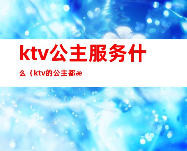 ktv公主服务什么（ktv的公主都提供什么服务啊?）