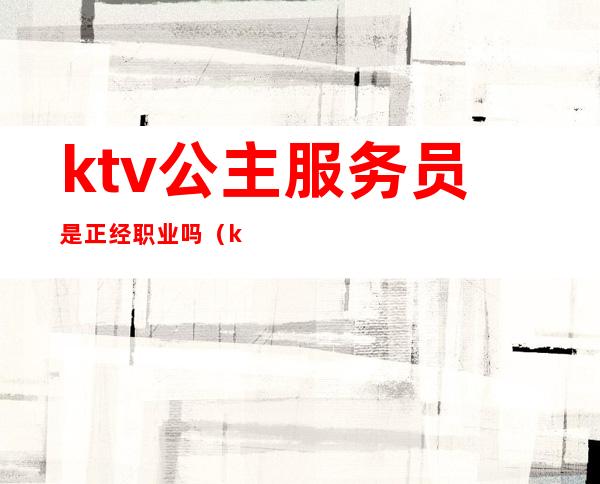 ktv公主服务员是正经职业吗（ktv公主到底是不是正经工作）