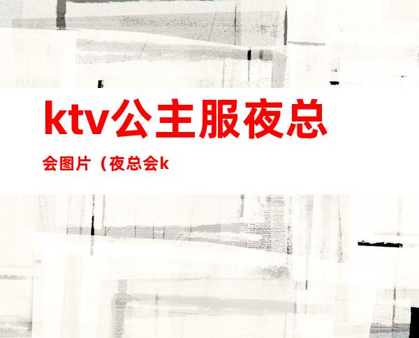 ktv公主服夜总会图片（夜总会ktv公主服务流程）