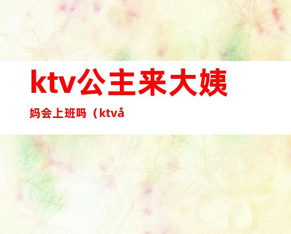 ktv公主来大姨妈会上班吗（ktv公主几点上班几点下班）